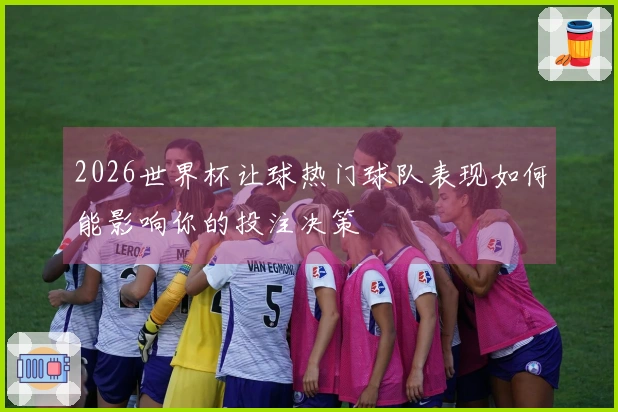 2026世界杯让球热门球队表现如何能影响你的投注决策